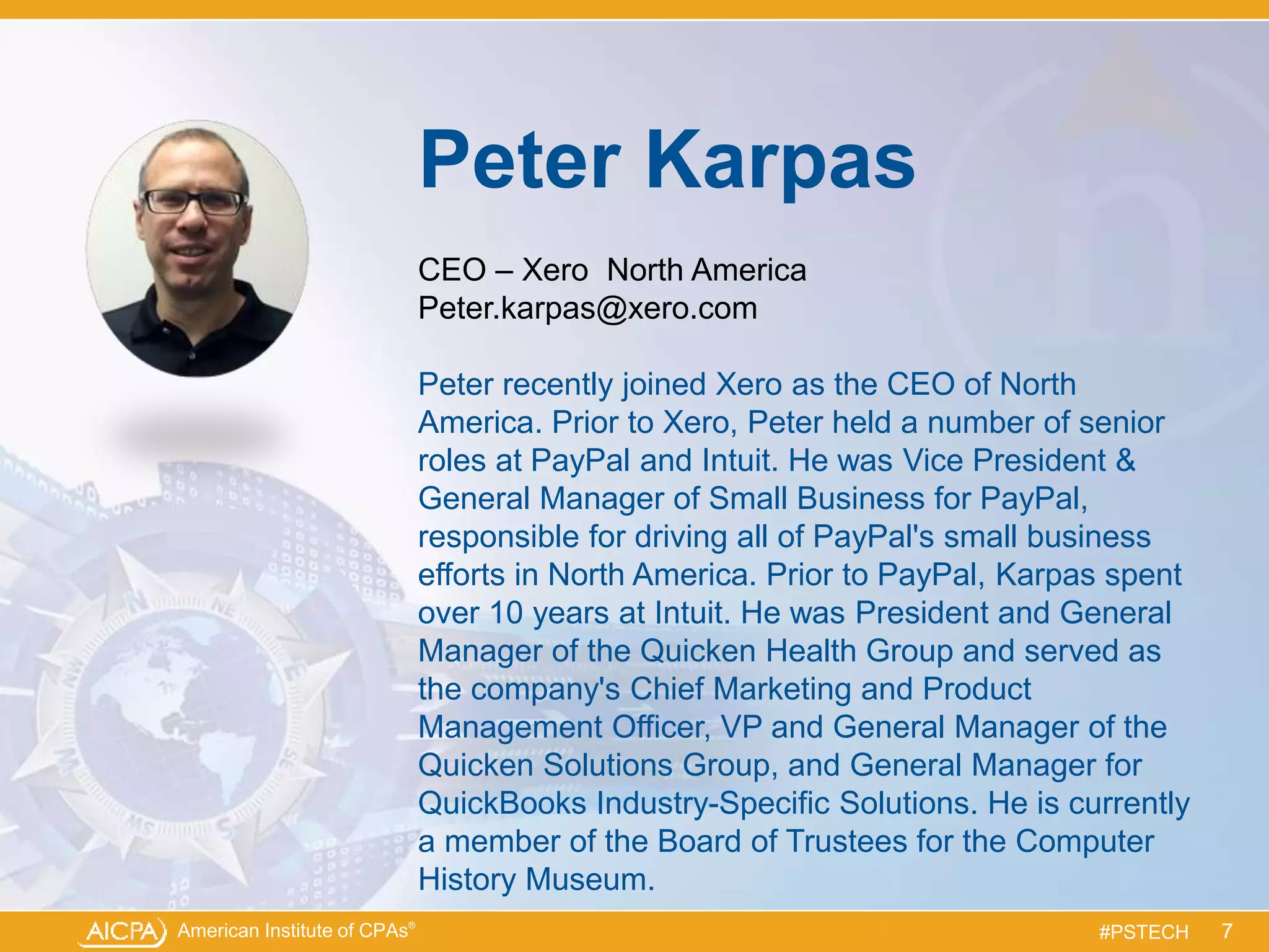 American Institute of CPAs®
#PSTECH
Peter Karpas
CEO – Xero North America
Peter.karpas@xero.com
Peter recently joined Xero as the CEO of North
America. Prior to Xero, Peter held a number of senior
roles at PayPal and Intuit. He was Vice President &
General Manager of Small Business for PayPal,
responsible for driving all of PayPal's small business
efforts in North America. Prior to PayPal, Karpas spent
over 10 years at Intuit. He was President and General
Manager of the Quicken Health Group and served as
the company's Chief Marketing and Product
Management Officer, VP and General Manager of the
Quicken Solutions Group, and General Manager for
QuickBooks Industry-Specific Solutions. He is currently
a member of the Board of Trustees for the Computer
History Museum.
7
 