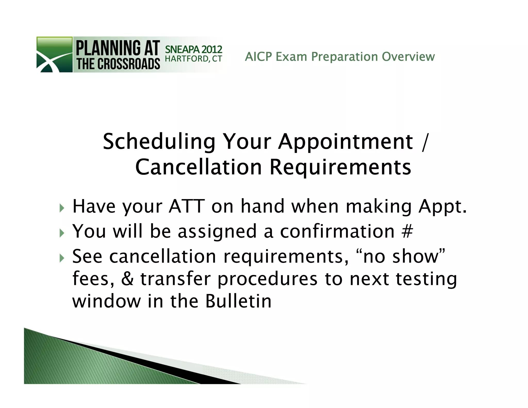 AICP Exam Preparation Overview




   Scheduling Your Appointment /
      Cancellation Requirements
Have your ATT on hand when making Appt.
You will be assigned a confirmation #
See cancellation requirements, “no show”
fees, & transfer procedures to next testing
window in the Bulletin
 