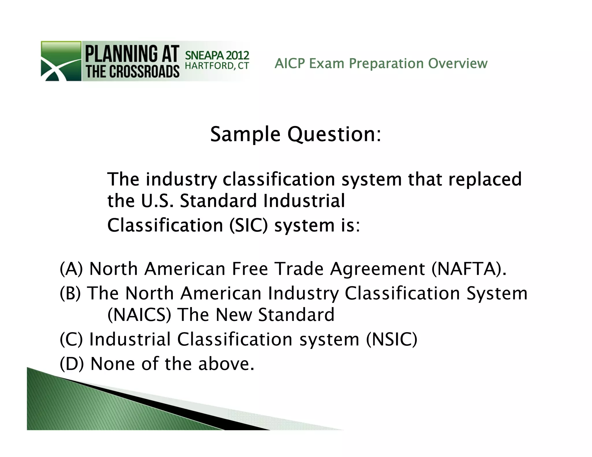 AICP Exam Preparation Overview




                 Sample Question:

     The industry classification system that replaced
     the U.S. Standard Industrial
     Classification (SIC) system is:

(A) North American Free Trade Agreement (NAFTA).
(B) The North American Industry Classification System
      (NAICS) The New Standard
(C) Industrial Classification system (NSIC)
(D) None of the above.
 