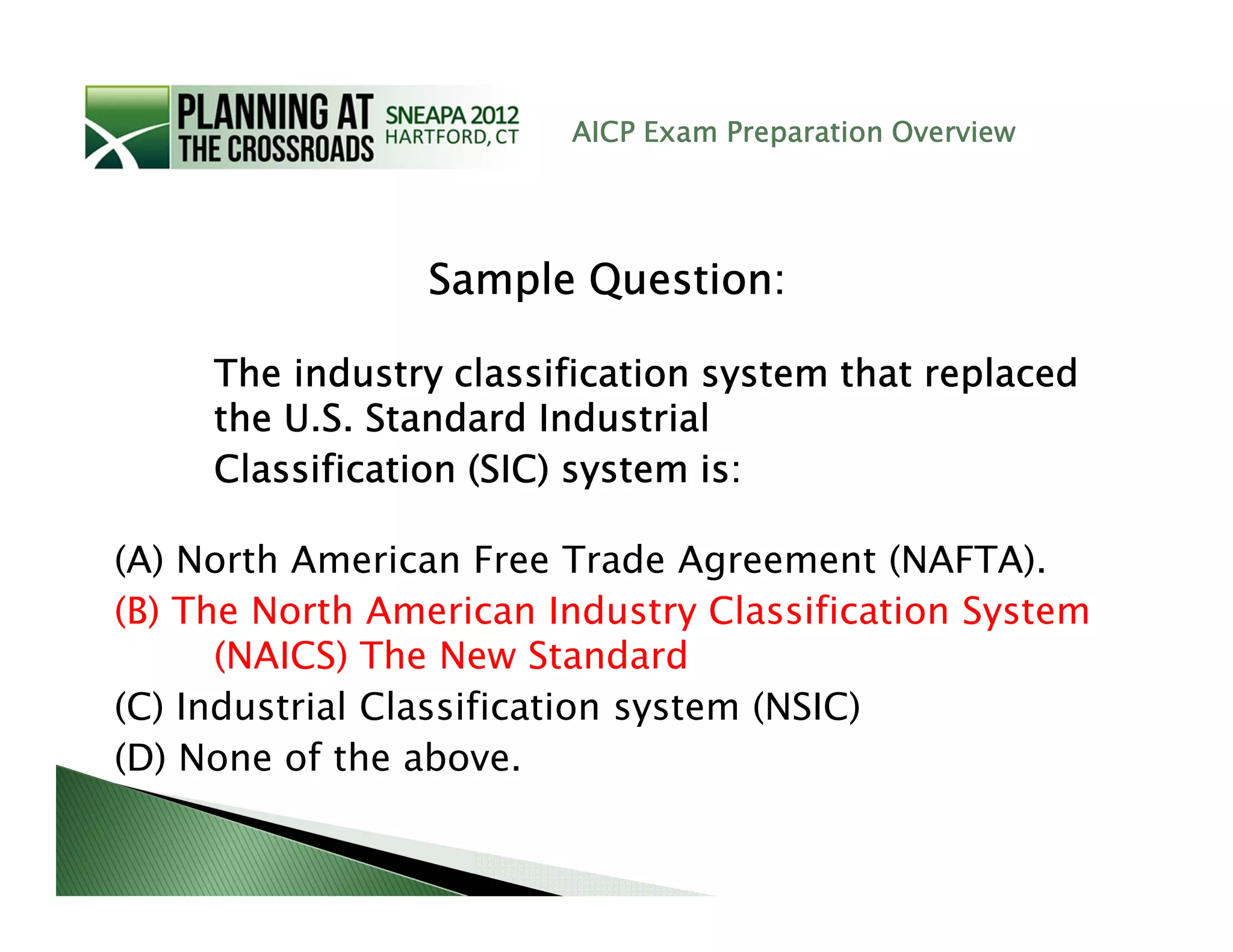 AICP Exam Preparation Overview




                 Sample Question:

     The industry classification system that replaced
     the U.S. Standard Industrial
     Classification (SIC) system is:

(A) North American Free Trade Agreement (NAFTA).
(B) The North American Industry Classification System
      (NAICS) The New Standard
(C) Industrial Classification system (NSIC)
(D) None of the above.
 