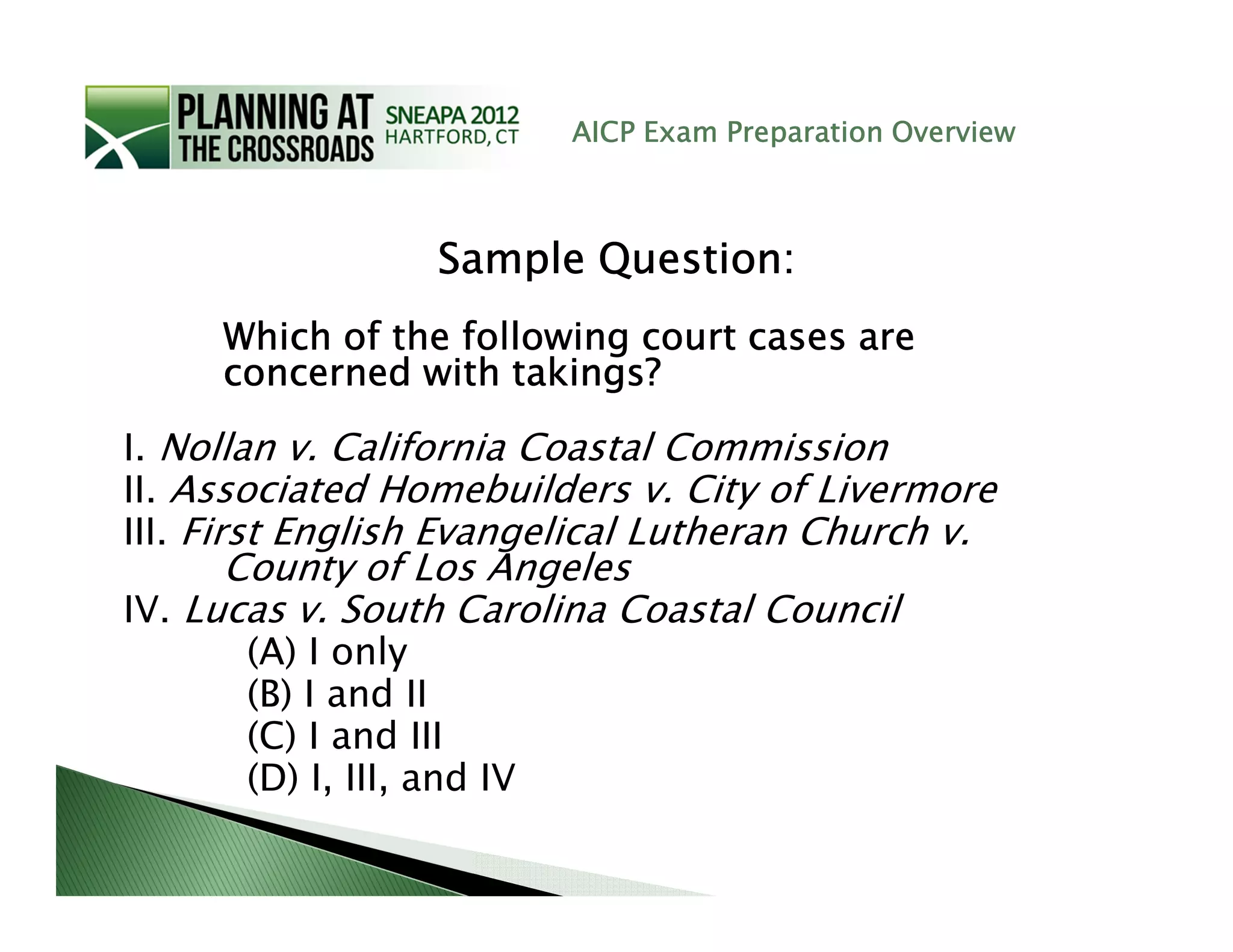AICP Exam Preparation Overview



                  Sample Question:
     Which of the following court cases are
     concerned with takings?

I. Nollan v. California Coastal Commission
II. Associated Homebuilders v. City of Livermore
III. First English Evangelical Lutheran Church v.
      County of Los Angeles
IV. Lucas v. South Carolina Coastal Council
      (A) I only
      (B) I and II
      (C) I and III
      (D) I, III, and IV
 