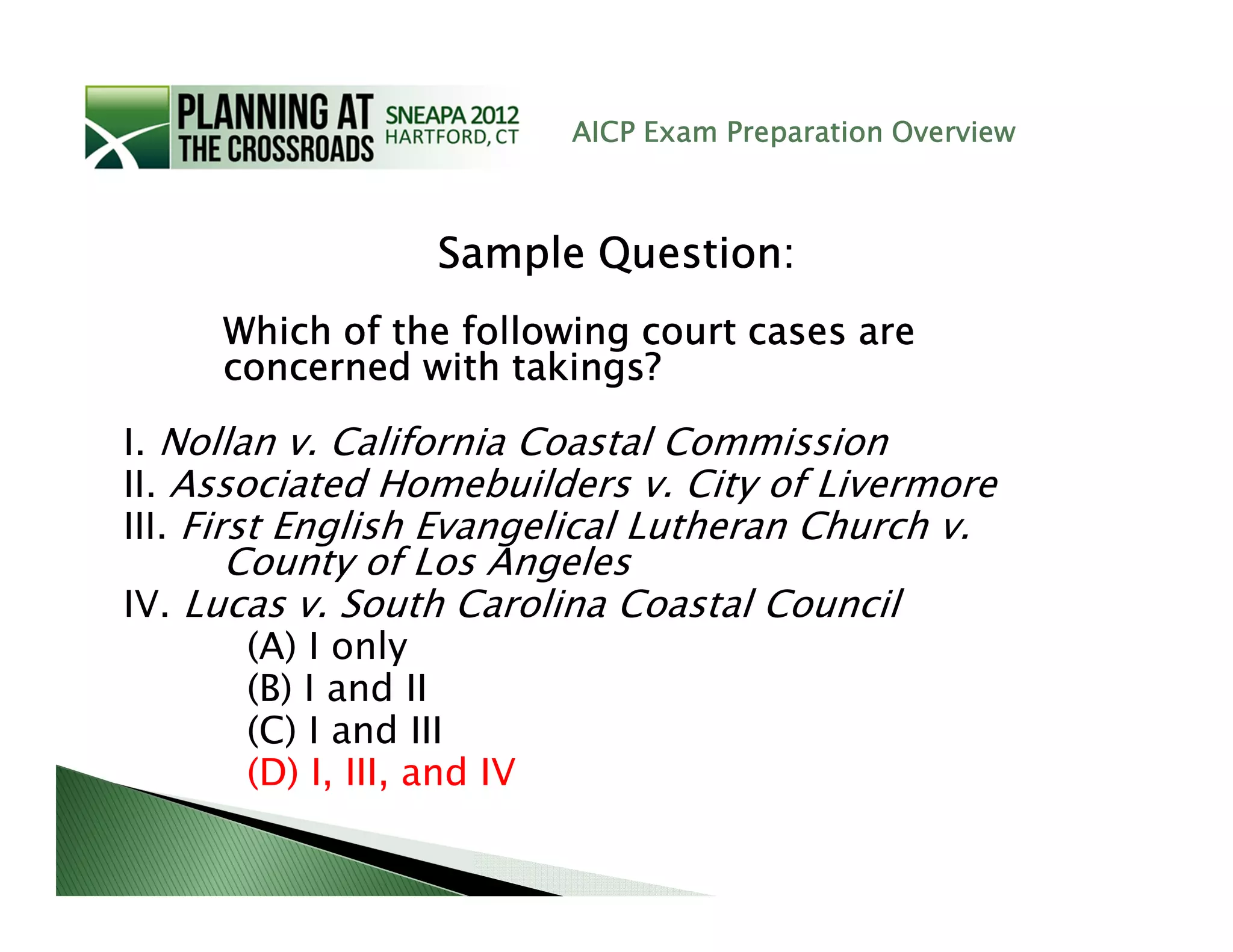 AICP Exam Preparation Overview



                  Sample Question:
     Which of the following court cases are
     concerned with takings?

I. Nollan v. California Coastal Commission
II. Associated Homebuilders v. City of Livermore
III. First English Evangelical Lutheran Church v.
      County of Los Angeles
IV. Lucas v. South Carolina Coastal Council
      (A) I only
      (B) I and II
      (C) I and III
      (D) I, III, and IV
 