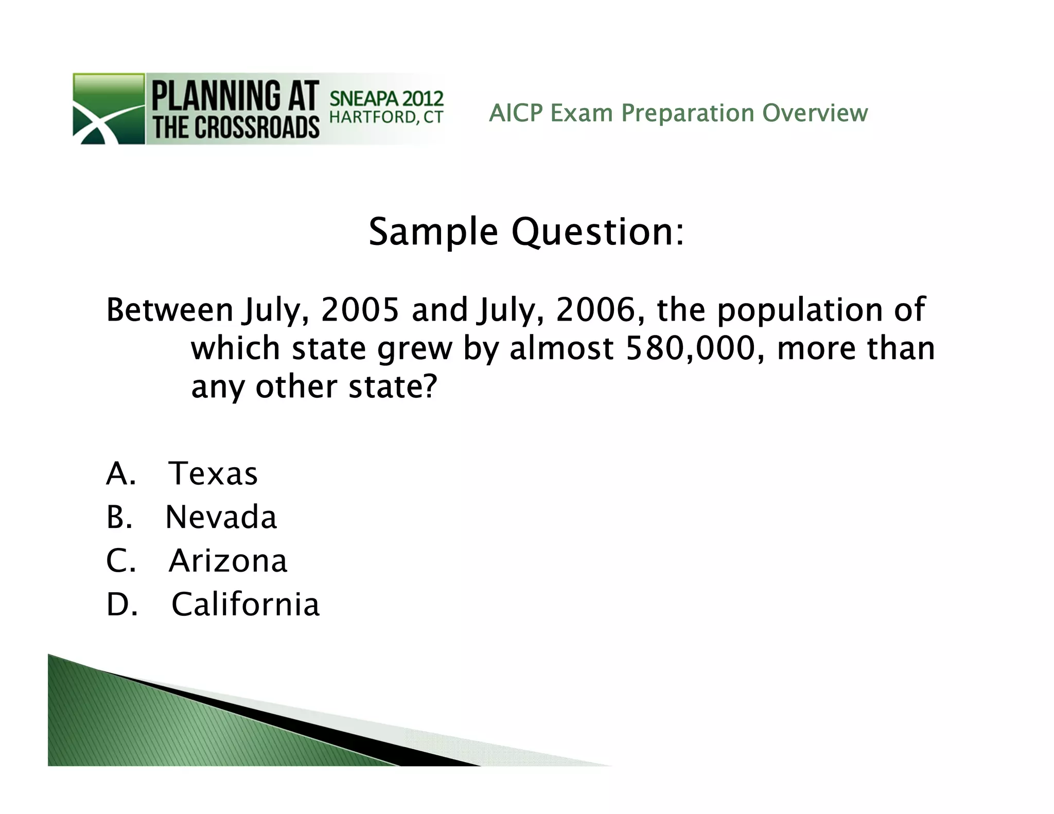 AICP Exam Preparation Overview




                  Sample Question:

Between July, 2005 and July, 2006, the population of
     which state grew by almost 580,000, more than
     any other state?

A.   Texas
B.   Nevada
C.   Arizona
D.   California
 