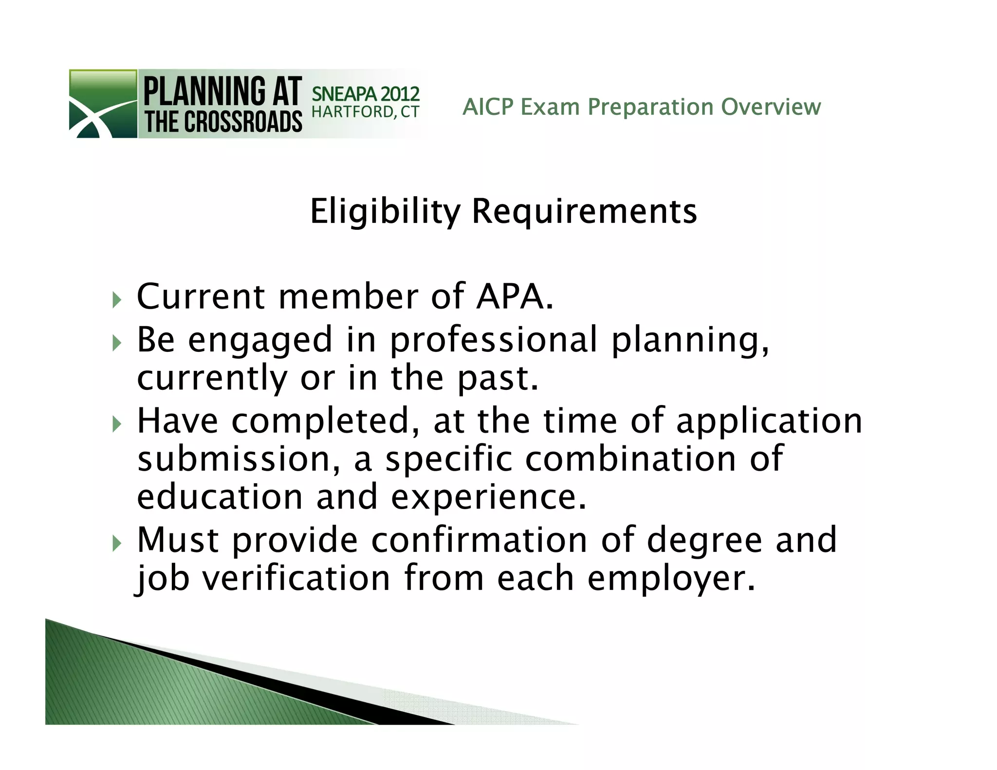 AICP Exam Preparation Overview



         Eligibility Requirements

Current member of APA.
Be engaged in professional planning,
currently or in the past.
Have completed, at the time of application
submission, a specific combination of
education and experience.
Must provide confirmation of degree and
job verification from each employer.
 