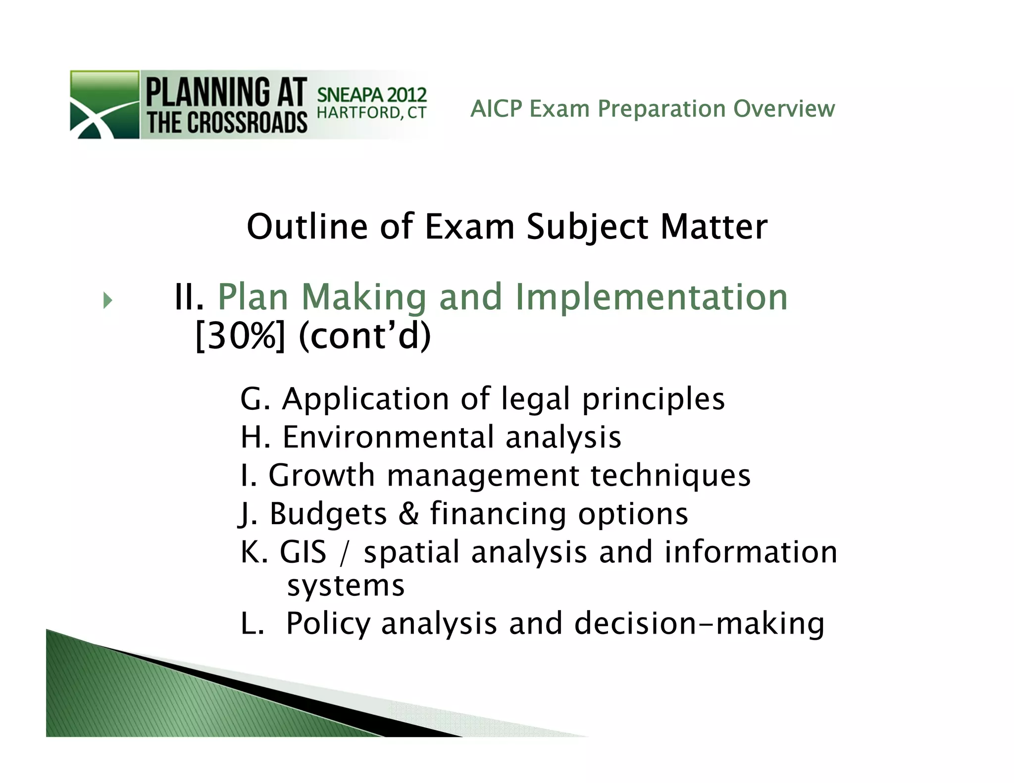 AICP Exam Preparation Overview




    Outline of Exam Subject Matter

II. Plan Making and Implementation
  [30%] (cont’d)
   G. Application of legal principles
   H. Environmental analysis
   I. Growth management techniques
   J. Budgets & financing options
   K. GIS / spatial analysis and information
       systems
   L. Policy analysis and decision-making
 