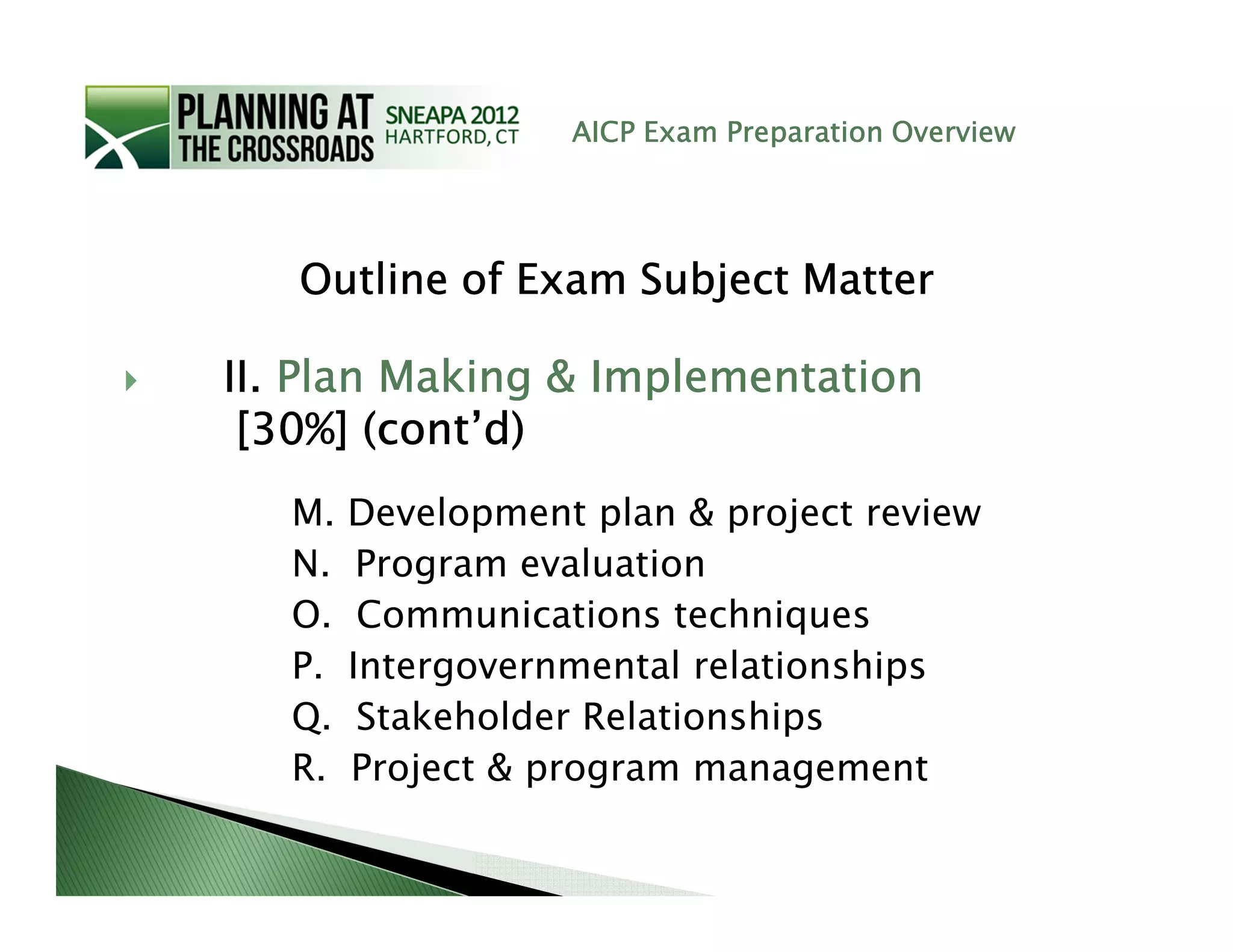 AICP Exam Preparation Overview




   Outline of Exam Subject Matter

II. Plan Making & Implementation
 [30%] (cont’d)
   M.   Development plan & project review
   N.    Program evaluation
   O.    Communications techniques
   P.   Intergovernmental relationships
   Q.    Stakeholder Relationships
   R.   Project & program management
 