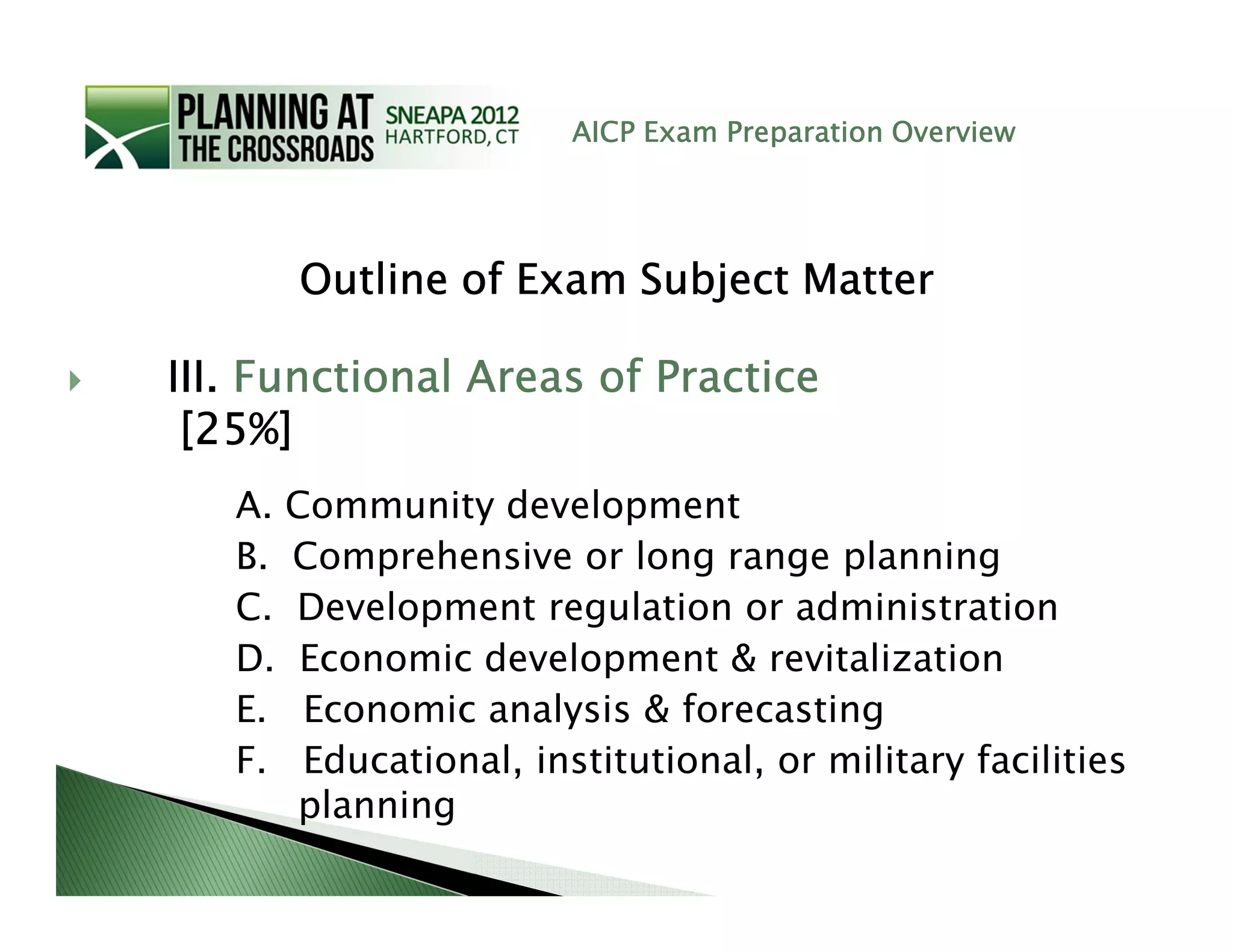 AICP Exam Preparation Overview




      Outline of Exam Subject Matter

III. Functional Areas of Practice
 [25%]
   A. Community development
   B. Comprehensive or long range planning
   C. Development regulation or administration
   D. Economic development & revitalization
   E. Economic analysis & forecasting
   F. Educational, institutional, or military facilities
      planning
 