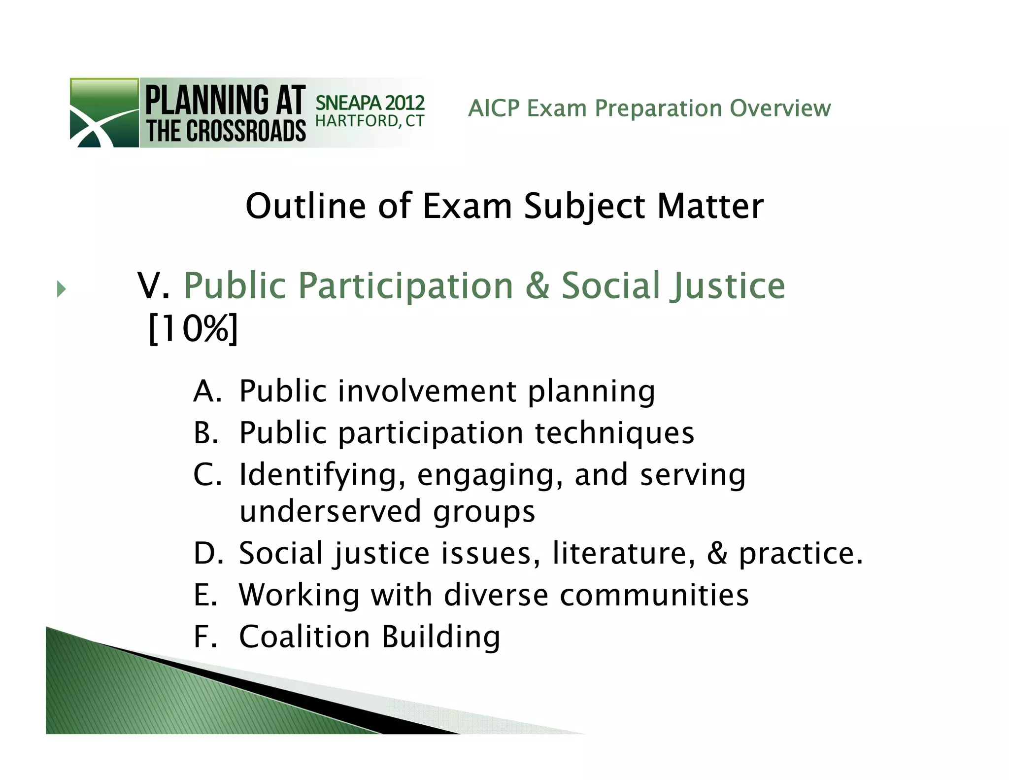 AICP Exam Preparation Overview



      Outline of Exam Subject Matter

V. Public Participation & Social Justice
[10%]
   A. Public involvement planning
   B. Public participation techniques
   C. Identifying, engaging, and serving
      underserved groups
   D. Social justice issues, literature, & practice.
   E. Working with diverse communities
   F. Coalition Building
 