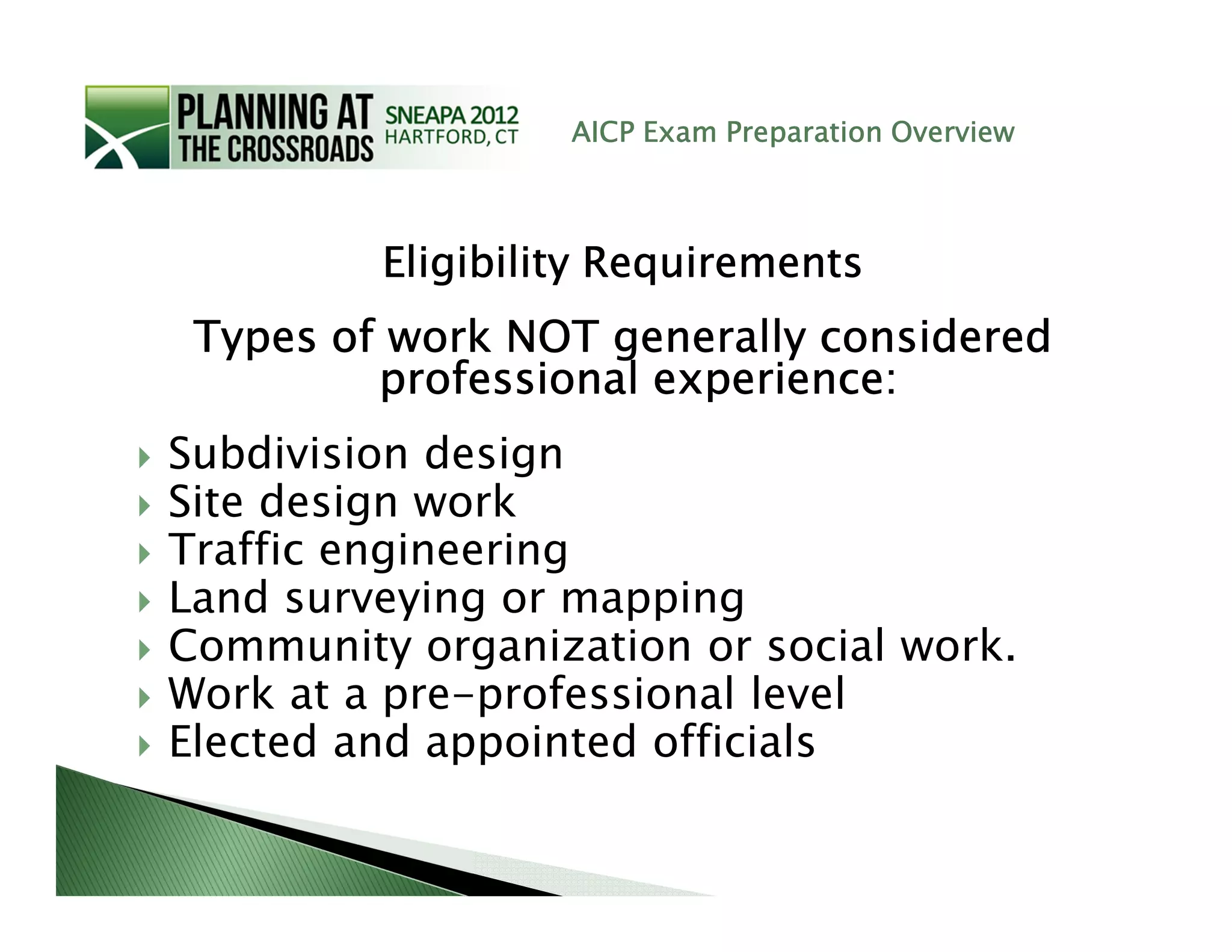 AICP Exam Preparation Overview



         Eligibility Requirements
 Types of work NOT generally considered
         professional experience:
Subdivision design
Site design work
Traffic engineering
Land surveying or mapping
Community organization or social work.
Work at a pre-professional level
Elected and appointed officials
 