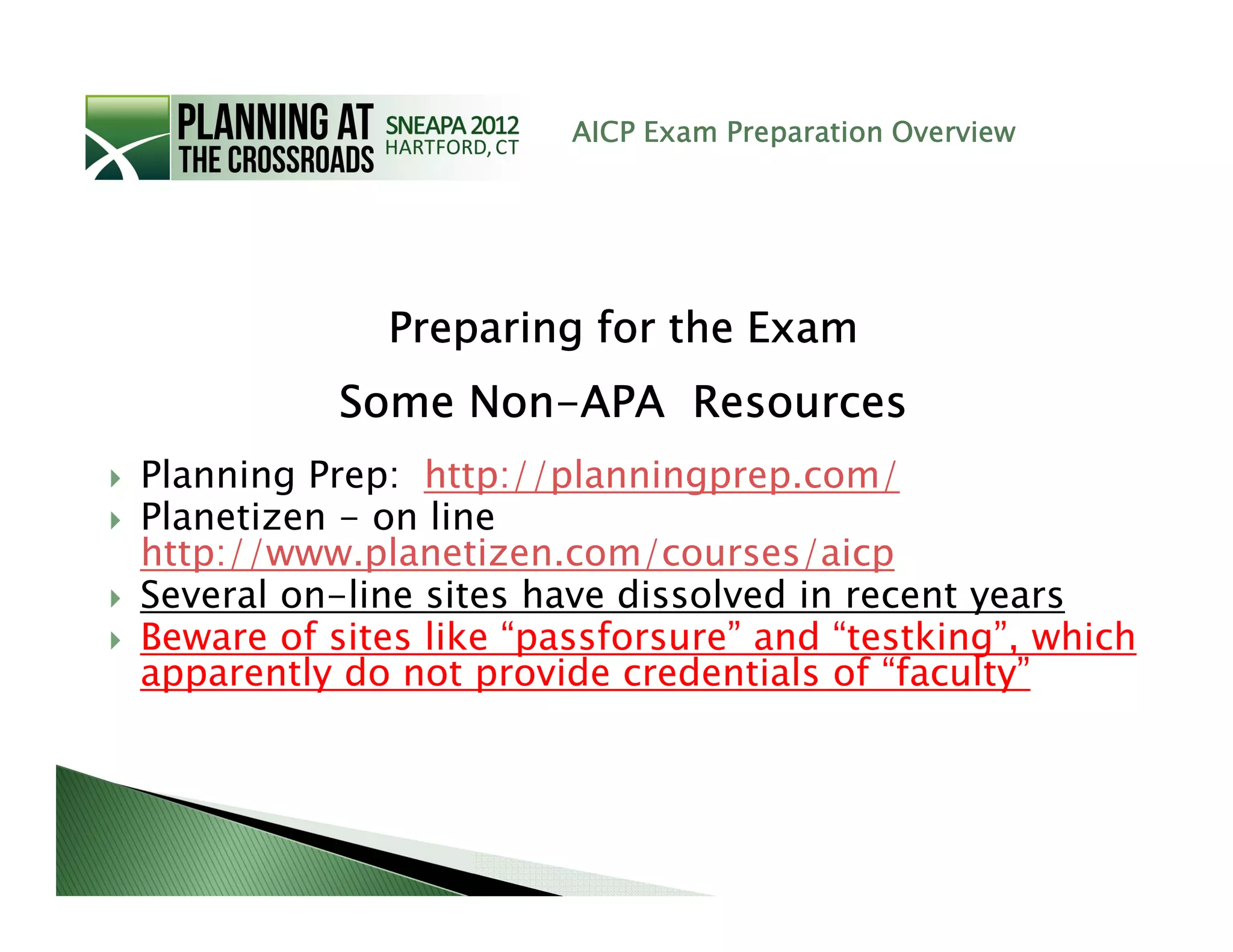 AICP Exam Preparation Overview




             Preparing for the Exam
           Some Non-APA Resources
                Non-
Planning Prep: http://planningprep.com/
Planetizen - on line
http://www.planetizen.com/courses/aicp
Several on-line sites have dissolved in recent years
Beware of sites like “passforsure” and “testking”, which
apparently do not provide credentials of “faculty”
 
