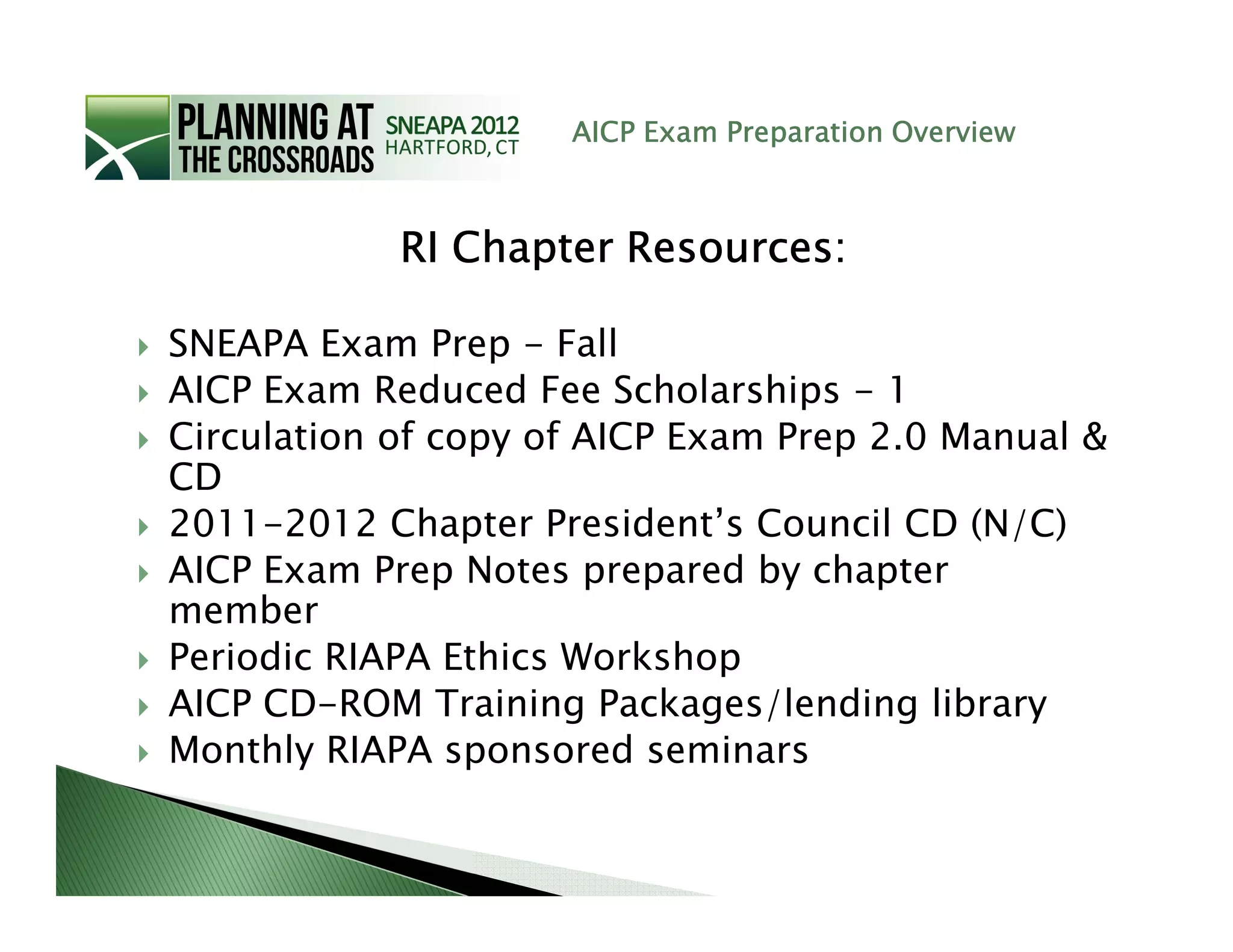 AICP Exam Preparation Overview



            RI Chapter Resources:

SNEAPA Exam Prep - Fall
AICP Exam Reduced Fee Scholarships - 1
Circulation of copy of AICP Exam Prep 2.0 Manual &
CD
2011-2012 Chapter President’s Council CD (N/C)
AICP Exam Prep Notes prepared by chapter
member
Periodic RIAPA Ethics Workshop
AICP CD-ROM Training Packages/lending library
Monthly RIAPA sponsored seminars
 