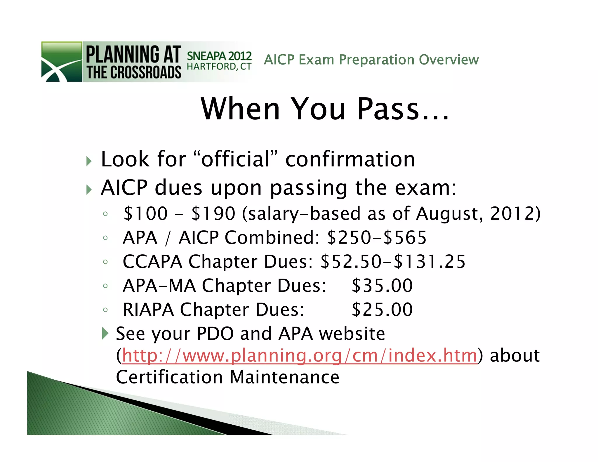 AICP Exam Preparation Overview



             When You Pass…
Look for “official” confirmation
AICP dues upon passing the exam:
◦    $100 - $190 (salary-based as of August, 2012)
◦    APA / AICP Combined: $250-$565
◦    CCAPA Chapter Dues: $52.50-$131.25
◦    APA-MA Chapter Dues: $35.00
◦    RIAPA Chapter Dues:      $25.00
    See your PDO and APA website
    (http://www.planning.org/cm/index.htm) about
    Certification Maintenance
 