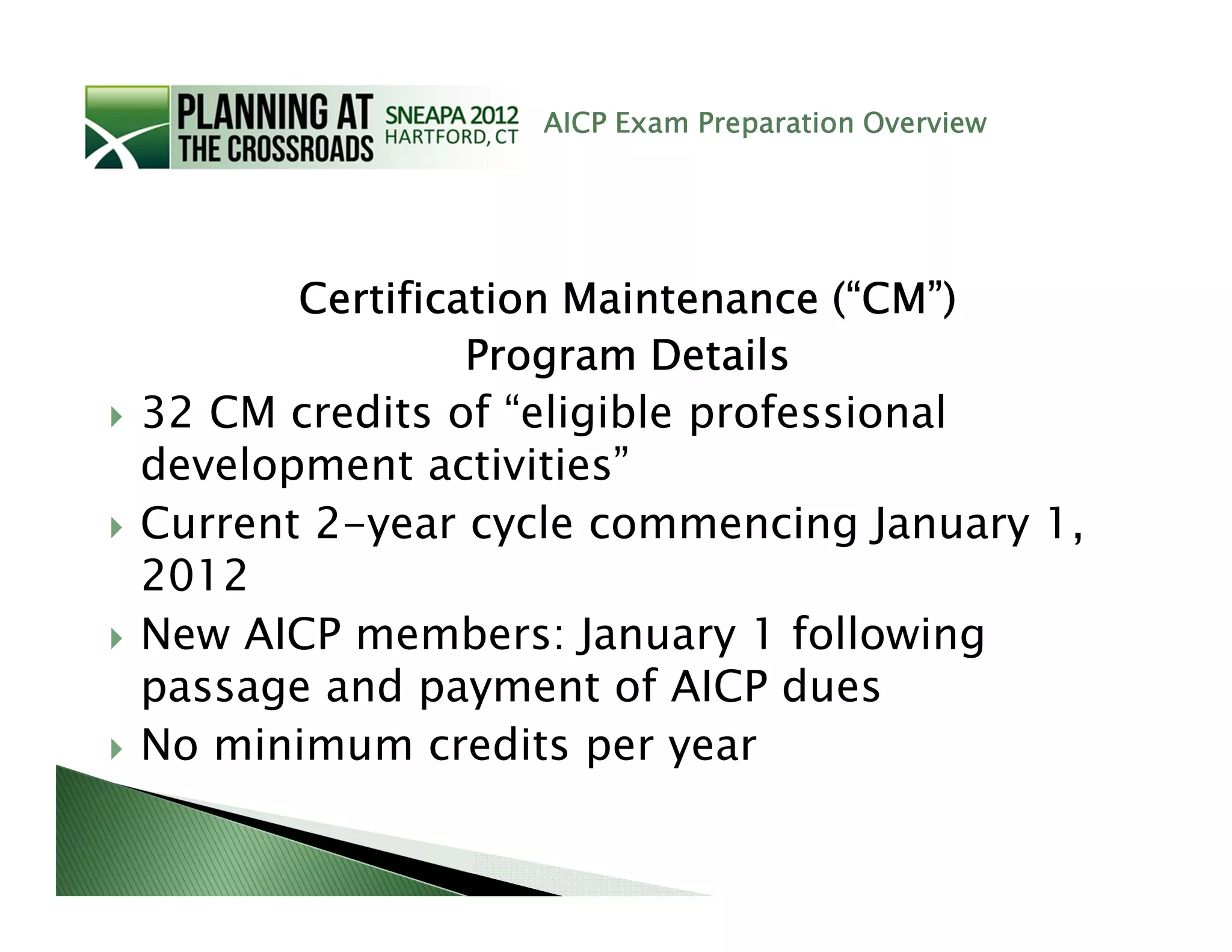 AICP Exam Preparation Overview




       Certification Maintenance (“CM”)
                Program Details
32 CM credits of “eligible professional
development activities”
Current 2-year cycle commencing January 1,
2012
New AICP members: January 1 following
passage and payment of AICP dues
No minimum credits per year
 