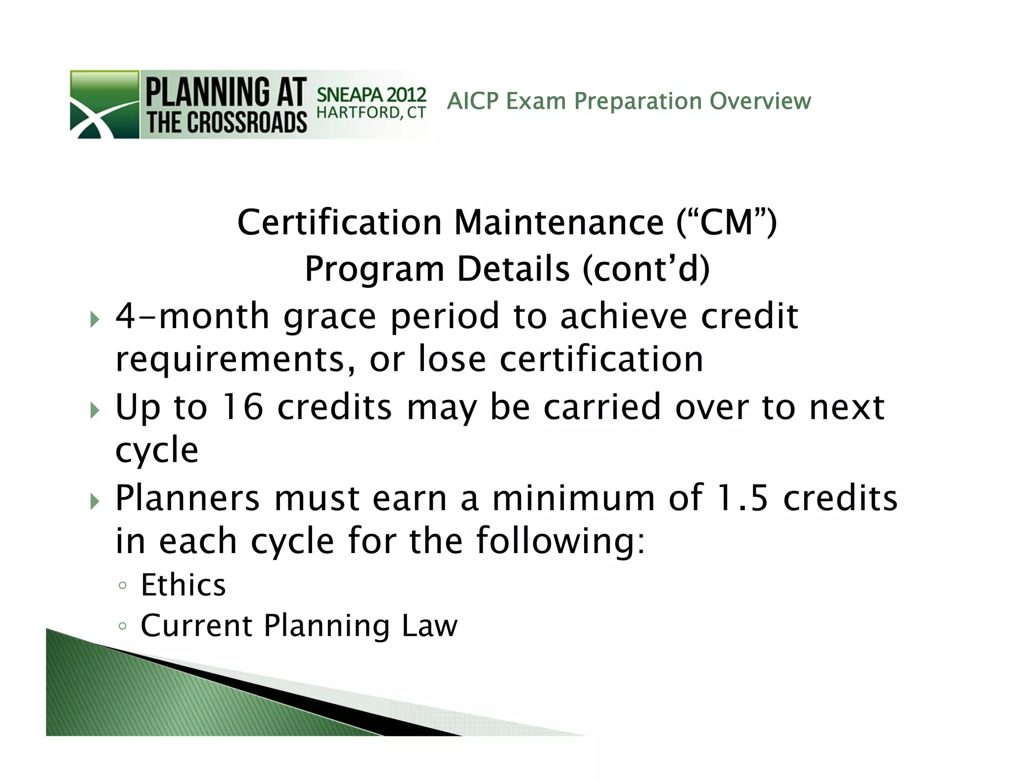 AICP Exam Preparation Overview




       Certification Maintenance (“CM”)
           Program Details (cont’d)
4-month grace period to achieve credit
requirements, or lose certification
Up to 16 credits may be carried over to next
cycle
Planners must earn a minimum of 1.5 credits
in each cycle for the following:
◦ Ethics
◦ Current Planning Law
 