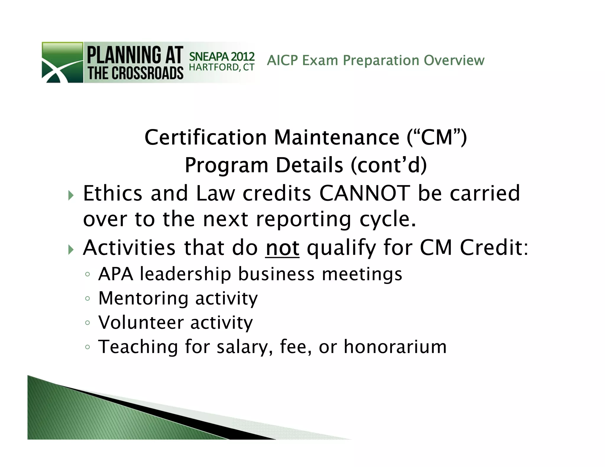 AICP Exam Preparation Overview




       Certification Maintenance (“CM”)
           Program Details (cont’d)
Ethics and Law credits CANNOT be carried
over to the next reporting cycle.
Activities that do not qualify for CM Credit:
◦   APA leadership business meetings
◦   Mentoring activity
◦   Volunteer activity
◦   Teaching for salary, fee, or honorarium
 