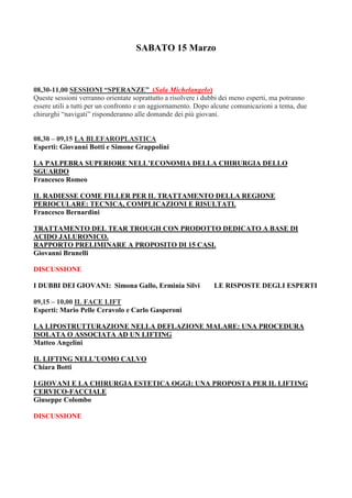 SABATO 15 Marzo
08,30-11,00 SESSIONI “SPERANZE” (Sala Michelangelo)
Queste sessioni verranno orientate soprattutto a risolvere i dubbi dei meno esperti, ma potranno
essere utili a tutti per un confronto e un aggiornamento. Dopo alcune comunicazioni a tema, due
chirurghi “navigati” risponderanno alle domande dei più giovani.
08,30 – 09,15 LA BLEFAROPLASTICA
Esperti: Giovanni Botti e Simone Grappolini
LA PALPEBRA SUPERIORE NELL’ECONOMIA DELLA CHIRURGIA DELLO
SGUARDO
Francesco Romeo
IL RADIESSE COME FILLER PER IL TRATTAMENTO DELLA REGIONE
PERIOCULARE: TECNICA, COMPLICAZIONI E RISULTATI.
Francesco Bernardini
TRATTAMENTO DEL TEAR TROUGH CON PRODOTTO DEDICATO A BASE DI
ACIDO JALURONICO.
RAPPORTO PRELIMINARE A PROPOSITO DI 15 CASI.
Giovanni Brunelli
DISCUSSIONE
I DUBBI DEI GIOVANI: Simona Gallo, Erminia Silvi LE RISPOSTE DEGLI ESPERTI
09,15 – 10,00 IL FACE LIFT
Esperti: Mario Pelle Ceravolo e Carlo Gasperoni
LA LIPOSTRUTTURAZIONE NELLA DEFLAZIONE MALARE: UNA PROCEDURA
ISOLATA O ASSOCIATA AD UN LIFTING
Matteo Angelini
IL LIFTING NELL’UOMO CALVO
Chiara Botti
I GIOVANI E LA CHIRURGIA ESTETICA OGGI: UNA PROPOSTA PER IL LIFTING
CERVICO-FACCIALE
Giuseppe Colombo
DISCUSSIONE
 