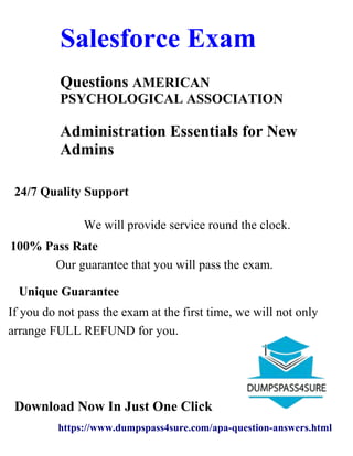American Institute of
Salesforce Exam
Questions AMERICAN
PSYCHOLOGICAL ASSOCIATION
Administration Essentials for New
Admins
24/7 Quality Support
We will provide service round the clock.
100% Pass Rate
Our guarantee that you will pass the exam.
Unique Guarantee
If you do not pass the exam at the first time, we will not only
arrange FULL REFUND for you.
Download Now In Just One Click
https://www.dumpspass4sure.com/apa-question-answers.html
 