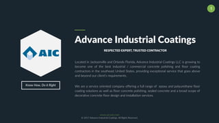 www.aicoat.com
© 2017 Advance Industrial Coatings. All Rights Reserved.
1
Know How, Do it Right
Advance Industrial Coatings
RESPECTED EXPERT, TRUSTED CONTRACTOR
Located in Jacksonville and Orlando Florida, Advance Industrial Coatings LLC is growing to
become one of the best industrial / commercial concrete polishing and floor coating
contractors in the southeast United States, providing exceptional service that goes above
and beyond our client’s requirements.
We are a service oriented company offering a full range of epoxy and polyurethane floor
coating solutions as well as floor concrete polishing, sealed concrete and a broad scope of
decorative concrete floor design and installation services.
 