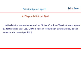 Principali punti aperti
4.Disponibilità dei Dati
I dati relativi al comportamento di un “Sistema” o di un “Servizio” provengono
da fonti diverse (es.: Log, CRM), a volte in formati non strutturati (es.: social
network, documenti pubblici)
 