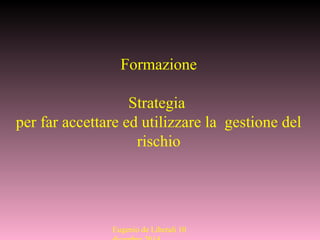 Eugenio de Liberali 10
Formazione
Strategia
per far accettare ed utilizzare la gestione del
rischio
 