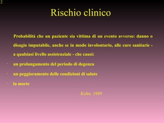 12
Rischio clinico
Probabilità che un paziente sia vittima di un evento avverso: danno o
disagio imputabile, anche se in modo involontario, alle cure sanitarie -
a qualsiasi livello assistenziale - che causi:
•
un prolungamento del periodo di degenza
•
un peggioramento delle condizioni di salute
•
la morte
Kohn, 1999
 