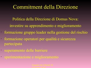 Commitment della Direzione
Politica della Direzione di Domus Nova:
investire su apprendimento e miglioramento
•
formazione gruppo leader nella gestione del rischio
•
formazione operatori per qualità e sicurezza
partecipata
•
superamento delle barriere
•
sperimentazione e miglioramento
Eugenio de Liberali 10
 
