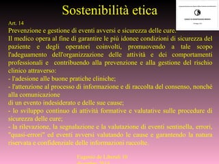 Sostenibilità etica
Art. 14
Prevenzione e gestione di eventi avversi e sicurezza delle cure.
Il medico opera al fine di garantire le più idonee condizioni di sicurezza del
paziente e degli operatori coinvolti, promuovendo a tale scopo
l'adeguamento dell'organizzazione delle attività e dei comportamenti
professionali e contribuendo alla prevenzione e alla gestione del rischio
clinico attraverso:
- l'adesione alle buone pratiche cliniche;
- l'attenzione al processo di informazione e di raccolta del consenso, nonché
alla comunicazione
di un evento indesiderato e delle sue cause;
- lo sviluppo continuo di attività formative e valutative sulle procedure di
sicurezza delle cure;
- la rilevazione, la segnalazione e la valutazione di eventi sentinella, errori,
"quasi-errori" ed eventi avversi valutando le cause e garantendo la natura
riservata e confidenziale delle informazioni raccolte.
Eugenio de Liberali 10
 