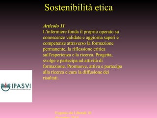 Sostenibilità etica
Articolo 11
L'infermiere fonda il proprio operato su
conoscenze validate e aggiorna saperi e
competenze attraverso la formazione
permanente, la riflessione critica
sull'esperienza e la ricerca. Progetta,
svolge e partecipa ad attività di
formazione. Promuove, attiva e partecipa
alla ricerca e cura la diffusione dei
risultati.
Eugenio de Liberali 10
 