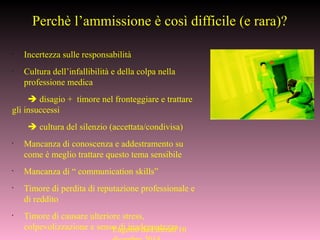 Perchè l’ammissione è così difficile (e rara)?
•
Incertezza sulle responsabilità
•
Cultura dell’infallibilità e della colpa nella
professione medica
 disagio + timore nel fronteggiare e trattare
gli insuccessi
 cultura del silenzio (accettata/condivisa)
•
Mancanza di conoscenza e addestramento su
come è meglio trattare questo tema sensibile
•
Mancanza di “ communication skills”
•
Timore di perdita di reputazione professionale e
di reddito
•
Timore di causare ulteriore stress,
colpevolizzazione e senso di inadeguatezzaEugenio de Liberali 10
 