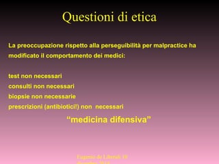 Questioni di etica
La preoccupazione rispetto alla perseguibilità per malpractice ha
modificato il comportamento dei medici:
test non necessari
consulti non necessari
biopsie non necessarie
prescrizioni (antibiotici!) non necessari
“medicina difensiva”
Eugenio de Liberali 10
 