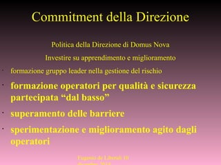 Commitment della Direzione
Politica della Direzione di Domus Nova
Investire su apprendimento e miglioramento
•
formazione gruppo leader nella gestione del rischio
•
formazione operatori per qualità e sicurezza
partecipata “dal basso”
•
superamento delle barriere
•
sperimentazione e miglioramento agito dagli
operatori
Eugenio de Liberali 10
 