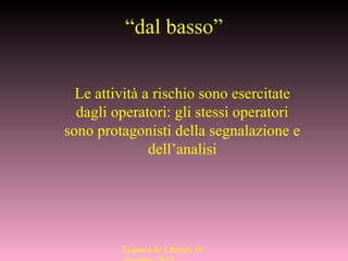 “dal basso”
Le attività a rischio sono esercitate
dagli operatori: gli stessi operatori
sono protagonisti della segnalazione e
dell’analisi
Eugenio de Liberali 10
 