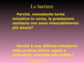 ? Perché, nonostante tante
iniziative in corso, le prestazioni
sanitarie non sono misurabilmente
più sicure?
?
Perché è cosi difficile introdurre
nella pratica clinica regole e
procedure orientate alla safety?
Le barriere
Eugenio de Liberali 10
 