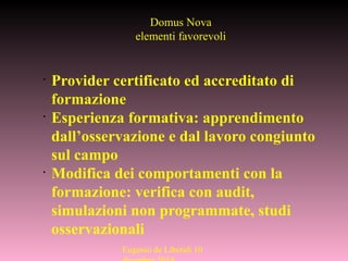 Eugenio de Liberali 10
Domus Nova
elementi favorevoli
•
Provider certificato ed accreditato di
formazione
•
Esperienza formativa: apprendimento
dall’osservazione e dal lavoro congiunto
sul campo
•
Modifica dei comportamenti con la
formazione: verifica con audit,
simulazioni non programmate, studi
osservazionali
 