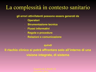 gli errori attivi/latenti possono essere generati da
•
Operatori
•
Strumentazione tecnica
•
Flussi informativi
•
Regole e procedure
•
Relazioni e comunicazione
quindi
Il rischio clinico si potrà affrontare solo all’interno di una
visione integrata, di sistema
La complessità in contesto sanitario
Eugenio de Liberali 10
 