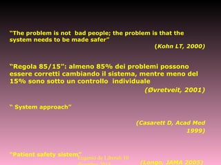 “The problem is not bad people; the problem is that the
system needs to be made safer”
(Kohn LT, 2000)
“Regola 85/15”: almeno 85% dei problemi possono
essere corretti cambiando il sistema, mentre meno del
15% sono sotto un controllo individuale
(Øvretveit, 2001)
“ System approach”
(Casarett D, Acad Med
1999)
“Patient safety sistem”
(Longo, JAMA 2005)
Eugenio de Liberali 10
 