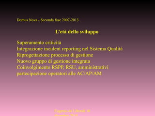 Eugenio de Liberali 10
Domus Nova - Seconda fase 2007-2013
L’età dello sviluppo
Superamento criticità
Integrazione incident reporting nel Sistema Qualità
Riprogettazione processo di gestione
Nuovo gruppo di gestione integrata
Coinvolgimento RSPP, RSU, amministrativi
partecipazione operatori alle AC/AP/AM
 