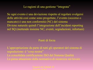 Eugenio de Liberali 10
Le ragioni di una gestione “integrata”
Se ogni evento è una deviazione rispetto al regolare svolgersi
delle attività così come sono progettate, l’evento (occorso o
mancato) è una non conformità (NC) del sistema
Diviene naturale quindi l’integrazione dell’incident reporting
nel SQ (mettendo insieme NC, eventi, segnalazioni, infortuni)
Punti di forza
L’appropriazione da parte di tutti gli operatori del sistema di
segnalazione: è “cosa nostra”
La consolidata certificazione ISO del Sistema Qualità
La piena attuazione della normativa di sicurezza sul lavoro
 
