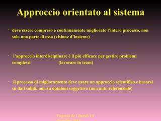 •
deve essere compreso e continuamente migliorato l’intero processo, non
solo una parte di esso (visione d’insieme)
•
l’approccio interdisciplinare è il più efficace per gestire problemi
complessi (lavorare in team)
•
il processo di miglioramento deve usare un approccio scientifico e basarsi
su dati solidi, non su opinioni soggettive (non auto referenziale)
Approccio orientato al sistema
Eugenio de Liberali 10
 