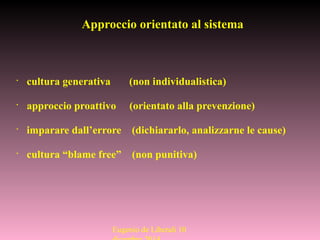 Approccio orientato al sistema
•
cultura generativa (non individualistica)
•
approccio proattivo (orientato alla prevenzione)
•
imparare dall’errore (dichiararlo, analizzarne le cause)
•
cultura “blame free” (non punitiva)
Eugenio de Liberali 10
 