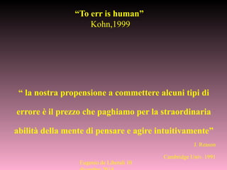 “ la nostra propensione a commettere alcuni tipi di
errore è il prezzo che paghiamo per la straordinaria
abilità della mente di pensare e agire intuitivamente”
J. Reason
Cambridge Univ. 1991
“To err is human”
Kohn,1999
Eugenio de Liberali 10
 