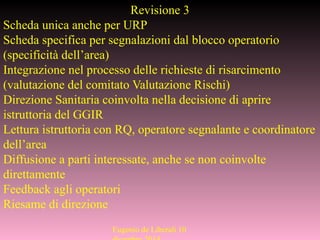 Eugenio de Liberali 10
Revisione 3
Scheda unica anche per URP
Scheda specifica per segnalazioni dal blocco operatorio
(specificità dell’area)
Integrazione nel processo delle richieste di risarcimento
(valutazione del comitato Valutazione Rischi)
Direzione Sanitaria coinvolta nella decisione di aprire
istruttoria del GGIR
Lettura istruttoria con RQ, operatore segnalante e coordinatore
dell’area
Diffusione a parti interessate, anche se non coinvolte
direttamente
Feedback agli operatori
Riesame di direzione
 