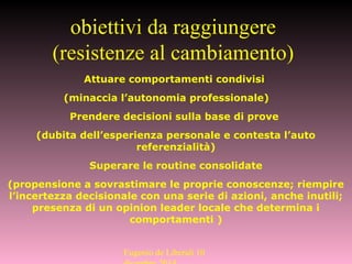 Attuare comportamenti condivisi
(minaccia l’autonomia professionale)
Prendere decisioni sulla base di prove
(dubita dell’esperienza personale e contesta l’auto
referenzialità)
Superare le routine consolidate
(propensione a sovrastimare le proprie conoscenze; riempire
l’incertezza decisionale con una serie di azioni, anche inutili;
presenza di un opinion leader locale che determina i
comportamenti )
obiettivi da raggiungere
(resistenze al cambiamento)
Eugenio de Liberali 10
 