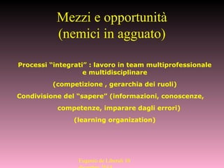 Processi “integrati” : lavoro in team multiprofessionale
e multidisciplinare
(competizione , gerarchia dei ruoli)
Condivisione del “sapere” (informazioni, conoscenze,
competenze, imparare dagli errori)
(learning organization)
Mezzi e opportunità
(nemici in agguato)
Eugenio de Liberali 10
 