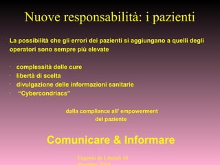 La possibilità che gli errori dei pazienti si aggiungano a quelli degli
operatori sono sempre più elevate
•
complessità delle cure
•
libertà di scelta
•
divulgazione delle informazioni sanitarie
•
“Cybercondriacs”
dalla compliance all’ empowerment
del paziente
Comunicare & Informare
Nuove responsabilità: i pazienti
Eugenio de Liberali 10
 