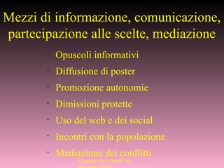 Mezzi di informazione, comunicazione,
partecipazione alle scelte, mediazione
•
Opuscoli informativi
•
Diffusione di poster
•
Promozione autonomie
•
Dimissioni protette
•
Uso del web e dei social
•
Incontri con la popolazione
•
Mediazione dei conflitti
Eugenio de Liberali 10
 