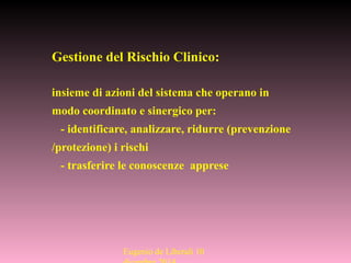 Gestione del Rischio Clinico:
insieme di azioni del sistema che operano in
modo coordinato e sinergico per:
- identificare, analizzare, ridurre (prevenzione
/protezione) i rischi
- trasferire le conoscenze apprese
Eugenio de Liberali 10
 