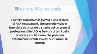 Il Safety Walkarounds (SWR) è una tecnicaIl Safety Walkarounds (SWR) è una tecnica
di Risk Assessment, che prevede visite edi Risk Assessment, che prevede visite e
interviste strutturate da parte dei un team diinterviste strutturate da parte dei un team di
professionisti in U.O. e Servizi sui temi dellaprofessionisti in U.O. e Servizi sui temi della
sicurezza e sulle cause che possonosicurezza e sulle cause che possono
determinare eventi avversi o situazioni dideterminare eventi avversi o situazioni di
criticitàcriticità
 