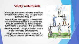 Coinvolge in maniera diretta e nel loroCoinvolge in maniera diretta e nel loro
ambiente di lavoro tutti gli operatoriambiente di lavoro tutti gli operatori
sanitari a fine di:sanitari a fine di:
-Identificare le maggiori situazioni diIdentificare le maggiori situazioni di
rischio e vulnerabilità di sistema e lerischio e vulnerabilità di sistema e le
misure correttive da adottare permisure correttive da adottare per
aumentare la sicurezza del paziente;aumentare la sicurezza del paziente;
-Promuovere lo sviluppo della culturaPromuovere lo sviluppo della cultura
della sicurezza del paziente;della sicurezza del paziente;
-Migliorare la comunicazione ed ilMigliorare la comunicazione ed il
clima organizzativo all’interno dell’UOclima organizzativo all’interno dell’UO
Safety WalkroundsSafety Walkrounds
 