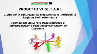 PROGETTO VI.SI.T.A.RE
VIsite per la SIcurezza, la Trasparenza e l’Affidabilità
Regione Emilia-Romagna
Promozione della rete delle sicurezze e
implementazione delle raccomandazioni in
Ospedale
 